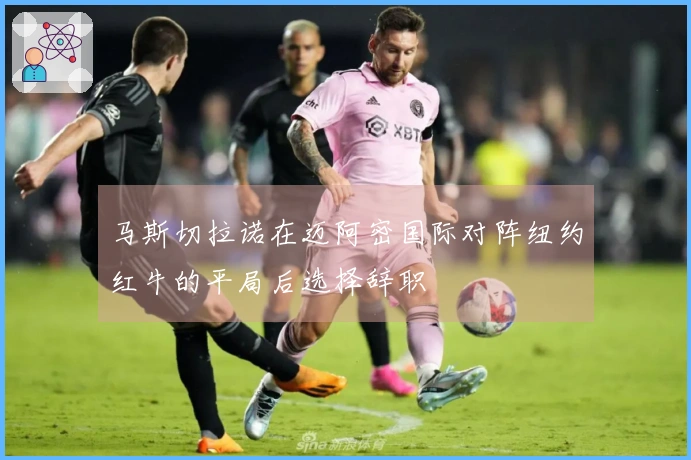 马斯切拉诺在迈阿密国际对阵纽约红牛的平局后选择辞职