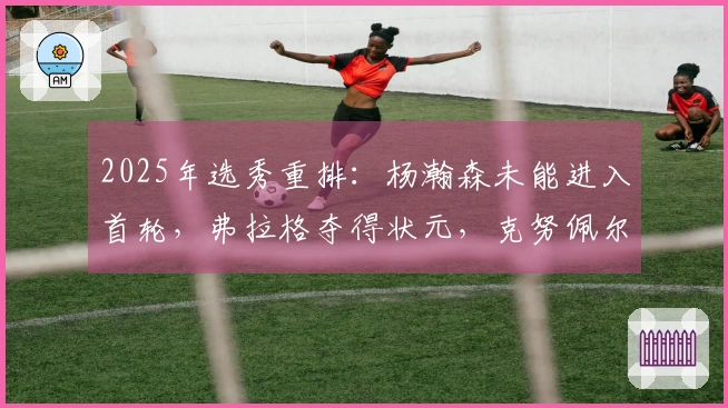2025年选秀重排：杨瀚森未能进入首轮，弗拉格夺得状元，克努佩尔位列榜眼