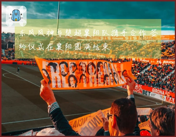 东风风神与楚超襄阳队携手合作 签约仪式在襄阳圆满结束