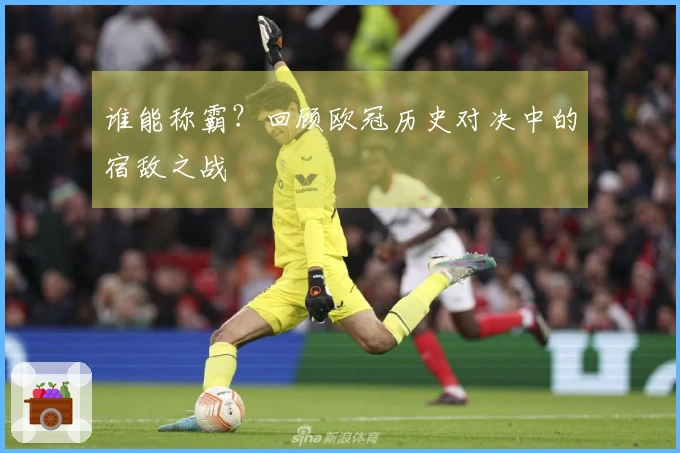 谁能称霸？回顾欧冠历史对决中的宿敌之战