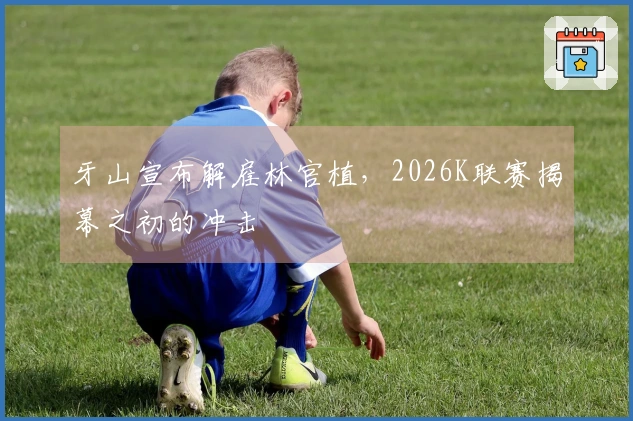 牙山宣布解雇林官植，2026K联赛揭幕之初的冲击