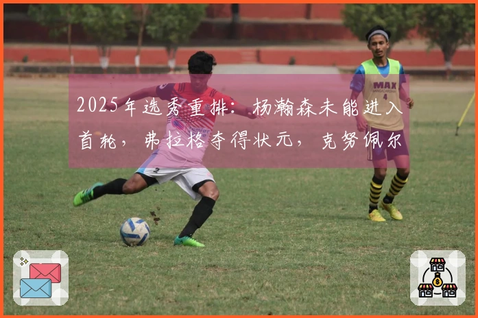 2025年选秀重排：杨瀚森未能进入首轮，弗拉格夺得状元，克努佩尔位列榜眼