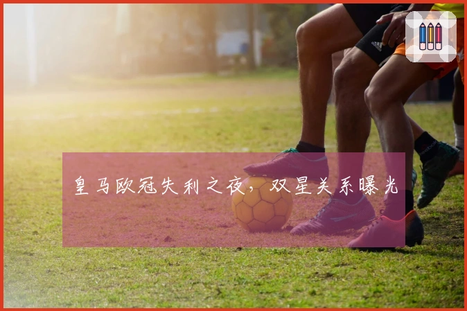 皇马欧冠失利之夜，双星关系曝光