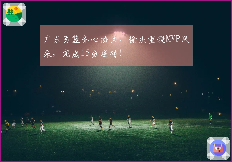 广东男篮齐心协力，徐杰重现MVP风采，完成15分逆转！