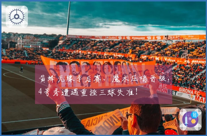黄蜂无缘季后赛，魔术压哨晋级，4号秀遭遇重挫三球失准！