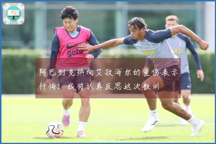 阿巴别克热向艾孜海尔的重伤表示忏悔：我将认真反思这次教训