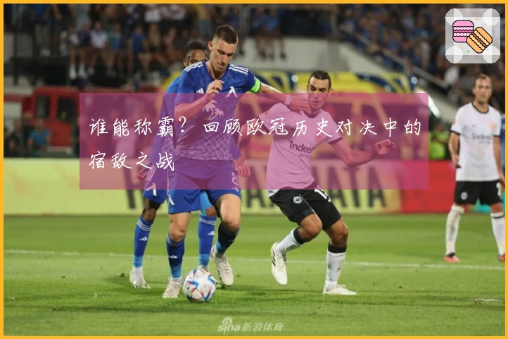 谁能称霸？回顾欧冠历史对决中的宿敌之战