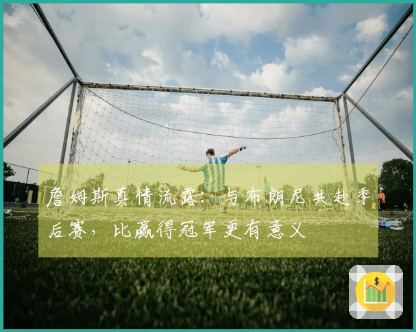 詹姆斯真情流露：与布朗尼共赴季后赛，比赢得冠军更有意义