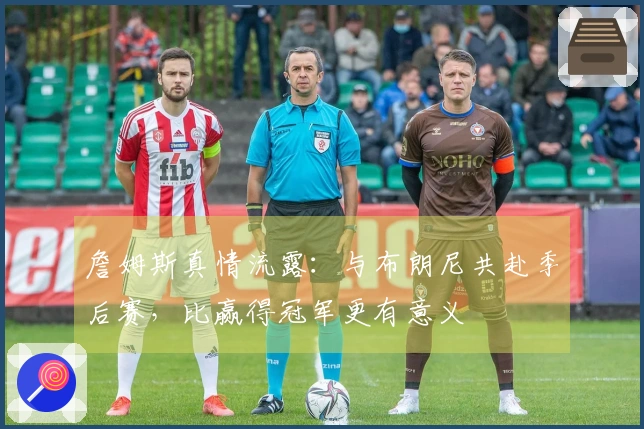 詹姆斯真情流露：与布朗尼共赴季后赛，比赢得冠军更有意义