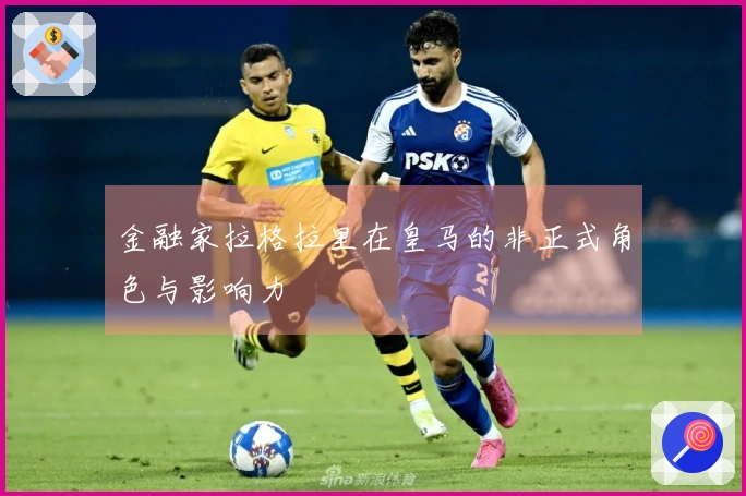 金融家拉格拉里在皇马的非正式角色与影响力