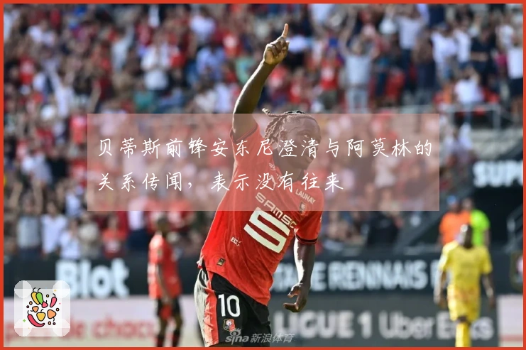 贝蒂斯前锋安东尼澄清与阿莫林的关系传闻，表示没有往来