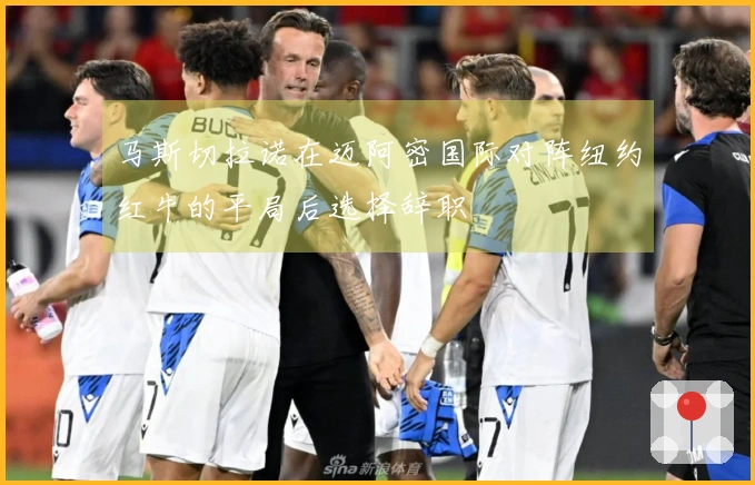 马斯切拉诺在迈阿密国际对阵纽约红牛的平局后选择辞职